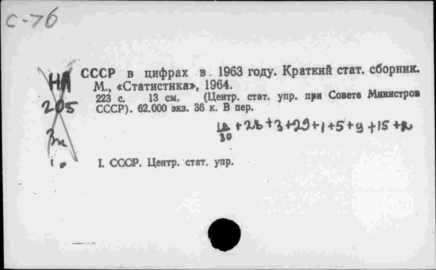 ﻿СССР в цифрах в 1963 году. Краткий стат, сборник.
М., «Статистика», 1964.
223 с. 13 см. (Центр, стат. упр. при Совете Министров СССР). 62.000 экз. 36 к. В пер.
»о
I. СССР. Центр, стат. упр.